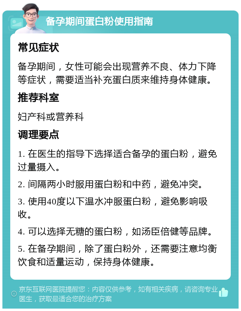 备孕期间蛋白粉使用指南 常见症状 备孕期间，女性可能会出现营养不良、体力下降等症状，需要适当补充蛋白质来维持身体健康。 推荐科室 妇产科或营养科 调理要点 1. 在医生的指导下选择适合备孕的蛋白粉，避免过量摄入。 2. 间隔两小时服用蛋白粉和中药，避免冲突。 3. 使用40度以下温水冲服蛋白粉，避免影响吸收。 4. 可以选择无糖的蛋白粉，如汤臣倍健等品牌。 5. 在备孕期间，除了蛋白粉外，还需要注意均衡饮食和适量运动，保持身体健康。