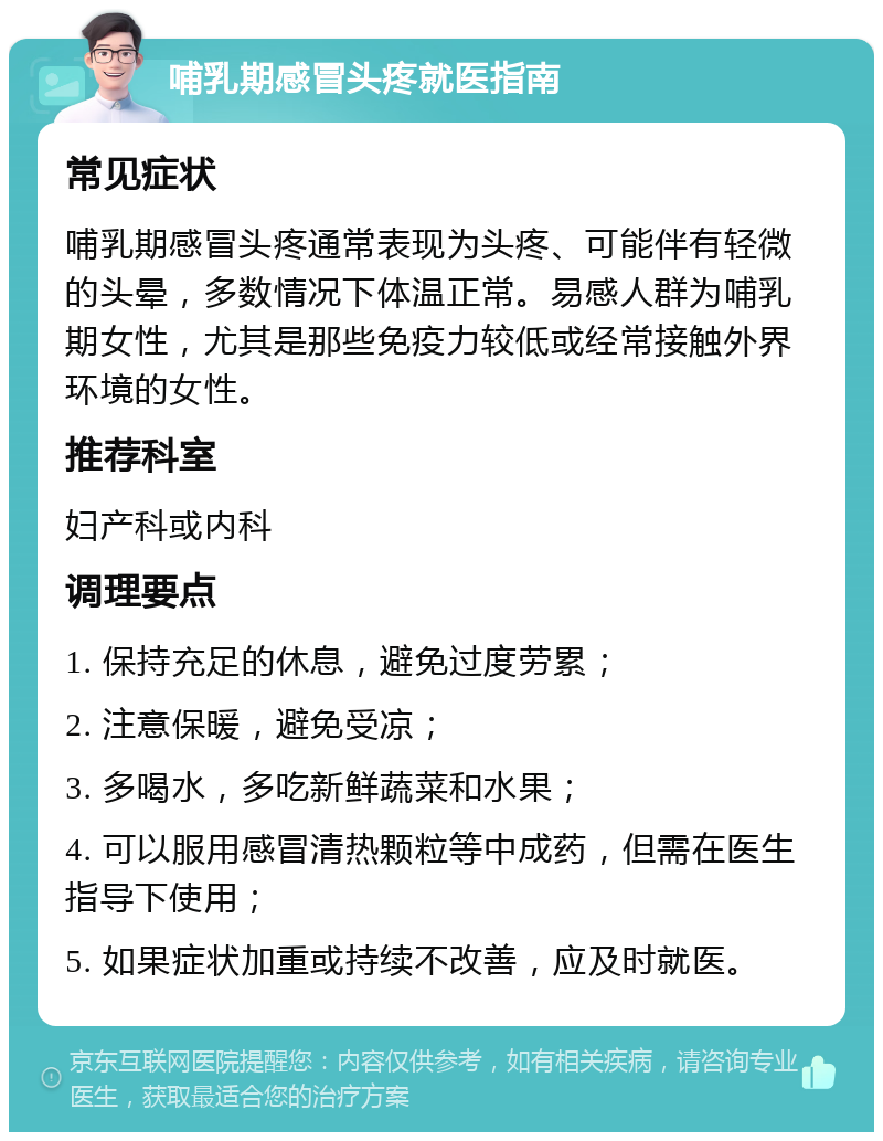 哺乳期感冒头疼就医指南 常见症状 哺乳期感冒头疼通常表现为头疼、可能伴有轻微的头晕，多数情况下体温正常。易感人群为哺乳期女性，尤其是那些免疫力较低或经常接触外界环境的女性。 推荐科室 妇产科或内科 调理要点 1. 保持充足的休息，避免过度劳累； 2. 注意保暖，避免受凉； 3. 多喝水，多吃新鲜蔬菜和水果； 4. 可以服用感冒清热颗粒等中成药，但需在医生指导下使用； 5. 如果症状加重或持续不改善，应及时就医。