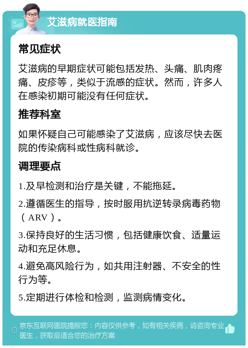 艾滋病就医指南 常见症状 艾滋病的早期症状可能包括发热、头痛、肌肉疼痛、皮疹等，类似于流感的症状。然而，许多人在感染初期可能没有任何症状。 推荐科室 如果怀疑自己可能感染了艾滋病，应该尽快去医院的传染病科或性病科就诊。 调理要点 1.及早检测和治疗是关键，不能拖延。 2.遵循医生的指导，按时服用抗逆转录病毒药物（ARV）。 3.保持良好的生活习惯，包括健康饮食、适量运动和充足休息。 4.避免高风险行为，如共用注射器、不安全的性行为等。 5.定期进行体检和检测，监测病情变化。