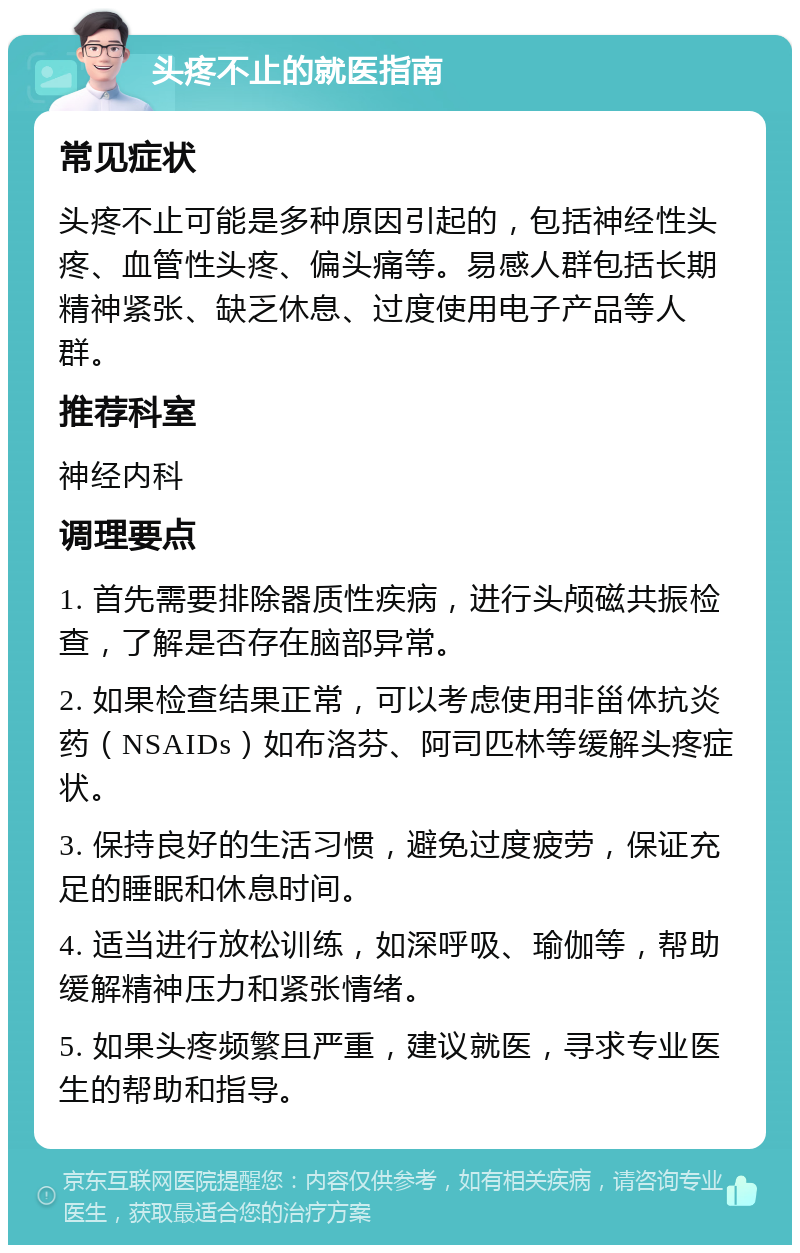 头疼不止的就医指南 常见症状 头疼不止可能是多种原因引起的，包括神经性头疼、血管性头疼、偏头痛等。易感人群包括长期精神紧张、缺乏休息、过度使用电子产品等人群。 推荐科室 神经内科 调理要点 1. 首先需要排除器质性疾病，进行头颅磁共振检查，了解是否存在脑部异常。 2. 如果检查结果正常，可以考虑使用非甾体抗炎药（NSAIDs）如布洛芬、阿司匹林等缓解头疼症状。 3. 保持良好的生活习惯，避免过度疲劳，保证充足的睡眠和休息时间。 4. 适当进行放松训练，如深呼吸、瑜伽等，帮助缓解精神压力和紧张情绪。 5. 如果头疼频繁且严重，建议就医，寻求专业医生的帮助和指导。