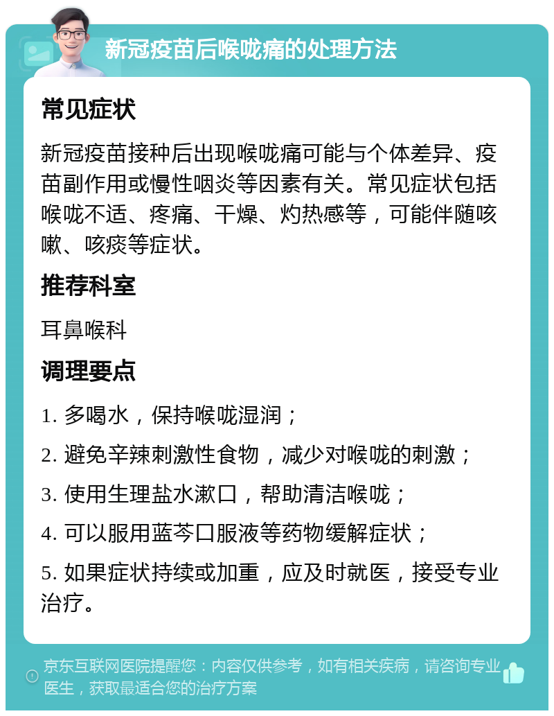 新冠疫苗后喉咙痛的处理方法 常见症状 新冠疫苗接种后出现喉咙痛可能与个体差异、疫苗副作用或慢性咽炎等因素有关。常见症状包括喉咙不适、疼痛、干燥、灼热感等，可能伴随咳嗽、咳痰等症状。 推荐科室 耳鼻喉科 调理要点 1. 多喝水，保持喉咙湿润； 2. 避免辛辣刺激性食物，减少对喉咙的刺激； 3. 使用生理盐水漱口，帮助清洁喉咙； 4. 可以服用蓝芩口服液等药物缓解症状； 5. 如果症状持续或加重，应及时就医，接受专业治疗。