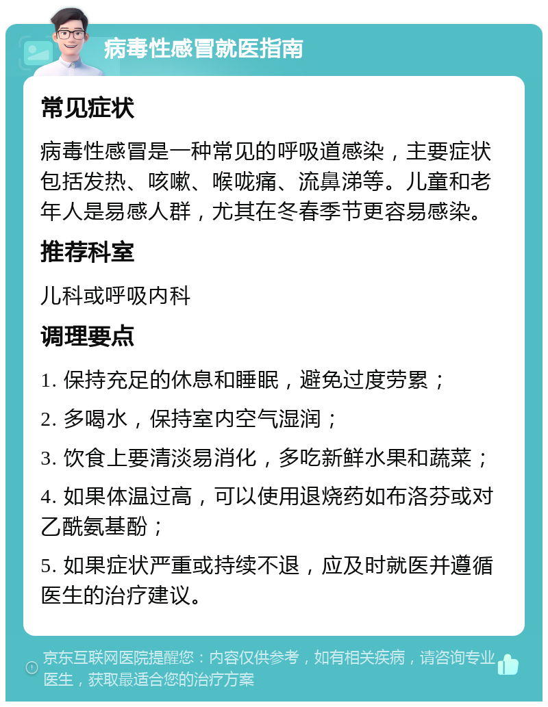 病毒性感冒就医指南 常见症状 病毒性感冒是一种常见的呼吸道感染，主要症状包括发热、咳嗽、喉咙痛、流鼻涕等。儿童和老年人是易感人群，尤其在冬春季节更容易感染。 推荐科室 儿科或呼吸内科 调理要点 1. 保持充足的休息和睡眠，避免过度劳累； 2. 多喝水，保持室内空气湿润； 3. 饮食上要清淡易消化，多吃新鲜水果和蔬菜； 4. 如果体温过高，可以使用退烧药如布洛芬或对乙酰氨基酚； 5. 如果症状严重或持续不退，应及时就医并遵循医生的治疗建议。