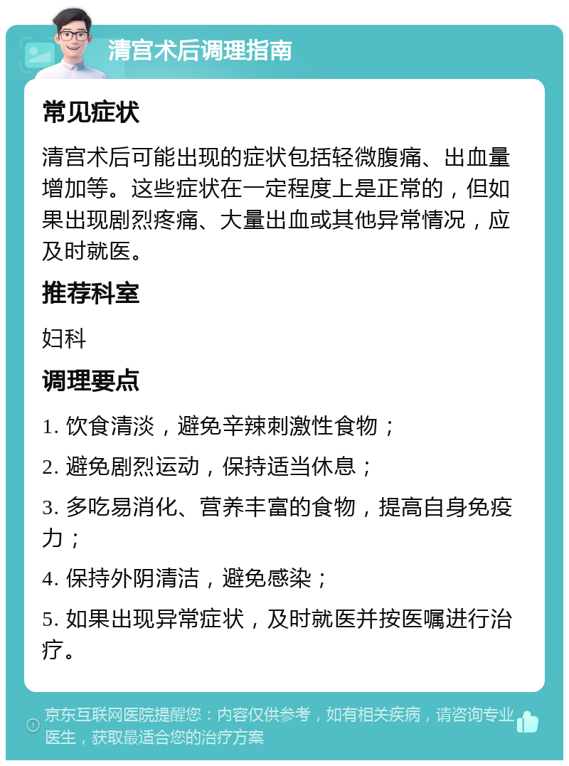 清宫术后调理指南 常见症状 清宫术后可能出现的症状包括轻微腹痛、出血量增加等。这些症状在一定程度上是正常的，但如果出现剧烈疼痛、大量出血或其他异常情况，应及时就医。 推荐科室 妇科 调理要点 1. 饮食清淡，避免辛辣刺激性食物； 2. 避免剧烈运动，保持适当休息； 3. 多吃易消化、营养丰富的食物，提高自身免疫力； 4. 保持外阴清洁，避免感染； 5. 如果出现异常症状，及时就医并按医嘱进行治疗。