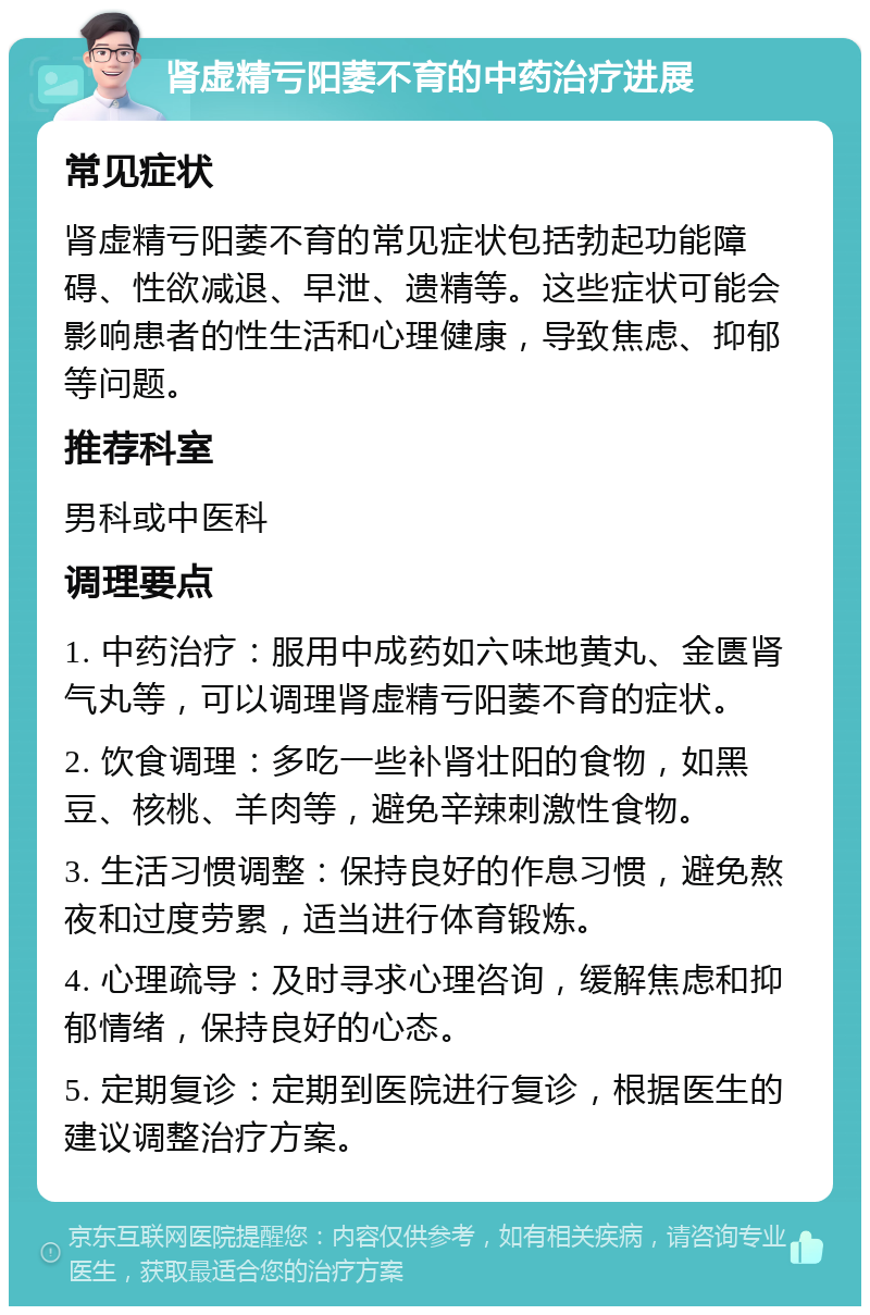 肾虚精亏阳萎不育的中药治疗进展 常见症状 肾虚精亏阳萎不育的常见症状包括勃起功能障碍、性欲减退、早泄、遗精等。这些症状可能会影响患者的性生活和心理健康，导致焦虑、抑郁等问题。 推荐科室 男科或中医科 调理要点 1. 中药治疗：服用中成药如六味地黄丸、金匮肾气丸等，可以调理肾虚精亏阳萎不育的症状。 2. 饮食调理：多吃一些补肾壮阳的食物，如黑豆、核桃、羊肉等，避免辛辣刺激性食物。 3. 生活习惯调整：保持良好的作息习惯，避免熬夜和过度劳累，适当进行体育锻炼。 4. 心理疏导：及时寻求心理咨询，缓解焦虑和抑郁情绪，保持良好的心态。 5. 定期复诊：定期到医院进行复诊，根据医生的建议调整治疗方案。