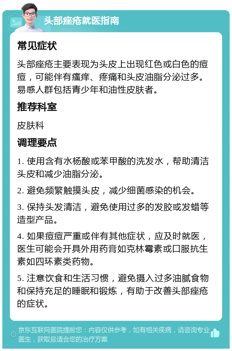 头部痤疮就医指南 常见症状 头部痤疮主要表现为头皮上出现红色或白色的痘痘，可能伴有瘙痒、疼痛和头皮油脂分泌过多。易感人群包括青少年和油性皮肤者。 推荐科室 皮肤科 调理要点 1. 使用含有水杨酸或苯甲酸的洗发水，帮助清洁头皮和减少油脂分泌。 2. 避免频繁触摸头皮，减少细菌感染的机会。 3. 保持头发清洁，避免使用过多的发胶或发蜡等造型产品。 4. 如果痘痘严重或伴有其他症状，应及时就医，医生可能会开具外用药膏如克林霉素或口服抗生素如四环素类药物。 5. 注意饮食和生活习惯，避免摄入过多油腻食物和保持充足的睡眠和锻炼，有助于改善头部痤疮的症状。