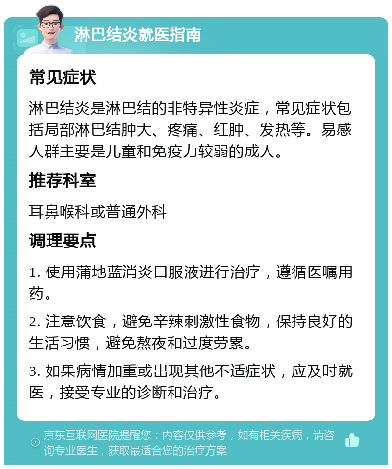 淋巴结炎就医指南 常见症状 淋巴结炎是淋巴结的非特异性炎症，常见症状包括局部淋巴结肿大、疼痛、红肿、发热等。易感人群主要是儿童和免疫力较弱的成人。 推荐科室 耳鼻喉科或普通外科 调理要点 1. 使用蒲地蓝消炎口服液进行治疗，遵循医嘱用药。 2. 注意饮食，避免辛辣刺激性食物，保持良好的生活习惯，避免熬夜和过度劳累。 3. 如果病情加重或出现其他不适症状，应及时就医，接受专业的诊断和治疗。