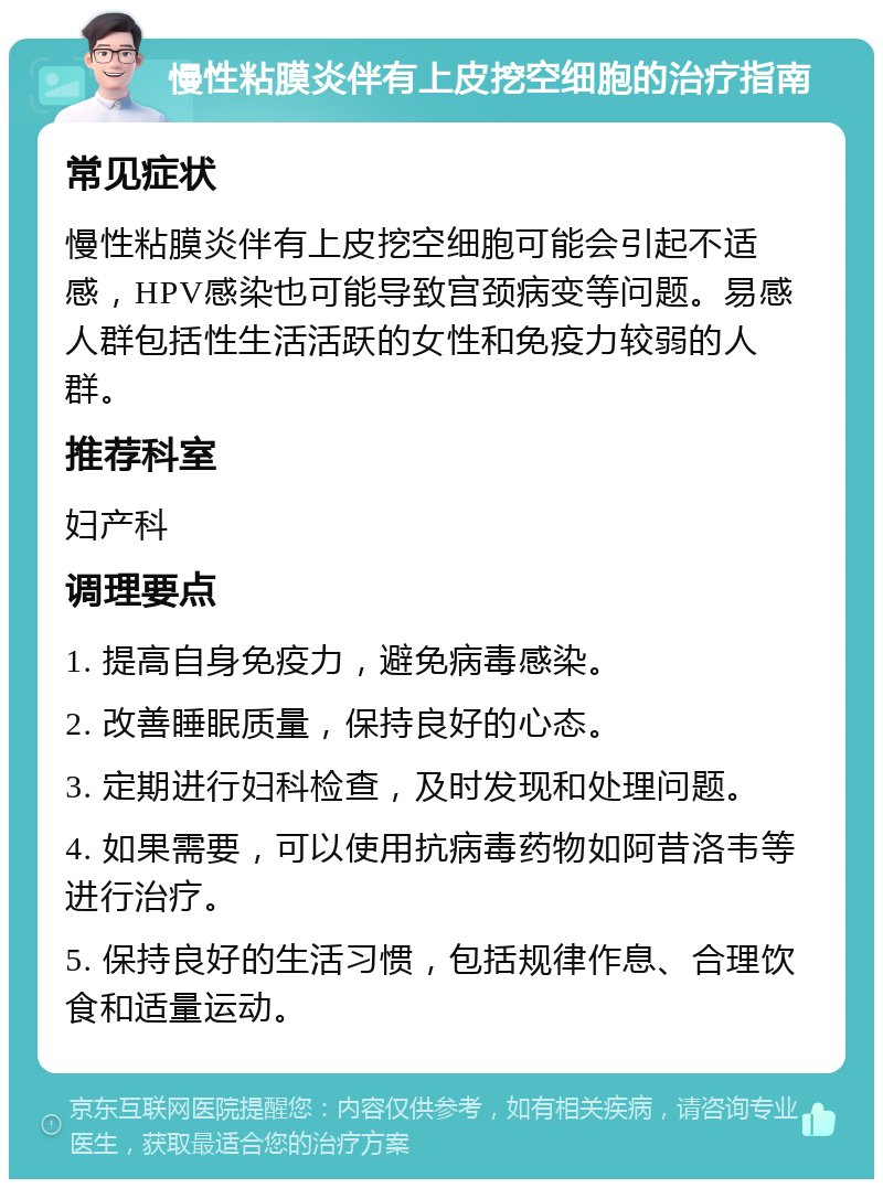 慢性粘膜炎伴有上皮挖空细胞的治疗指南 常见症状 慢性粘膜炎伴有上皮挖空细胞可能会引起不适感，HPV感染也可能导致宫颈病变等问题。易感人群包括性生活活跃的女性和免疫力较弱的人群。 推荐科室 妇产科 调理要点 1. 提高自身免疫力，避免病毒感染。 2. 改善睡眠质量，保持良好的心态。 3. 定期进行妇科检查，及时发现和处理问题。 4. 如果需要，可以使用抗病毒药物如阿昔洛韦等进行治疗。 5. 保持良好的生活习惯，包括规律作息、合理饮食和适量运动。