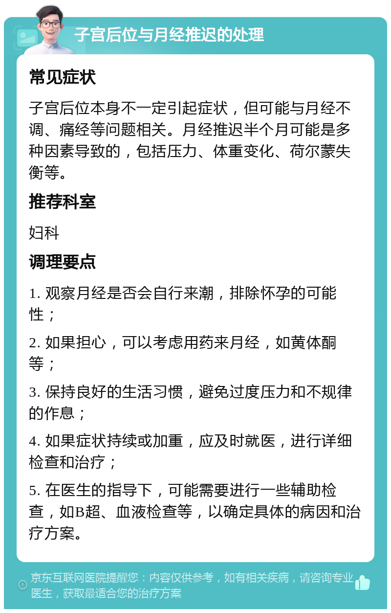 子宫后位与月经推迟的处理 常见症状 子宫后位本身不一定引起症状，但可能与月经不调、痛经等问题相关。月经推迟半个月可能是多种因素导致的，包括压力、体重变化、荷尔蒙失衡等。 推荐科室 妇科 调理要点 1. 观察月经是否会自行来潮，排除怀孕的可能性； 2. 如果担心，可以考虑用药来月经，如黄体酮等； 3. 保持良好的生活习惯，避免过度压力和不规律的作息； 4. 如果症状持续或加重，应及时就医，进行详细检查和治疗； 5. 在医生的指导下，可能需要进行一些辅助检查，如B超、血液检查等，以确定具体的病因和治疗方案。