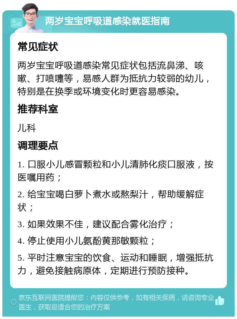 两岁宝宝呼吸道感染就医指南 常见症状 两岁宝宝呼吸道感染常见症状包括流鼻涕、咳嗽、打喷嚏等，易感人群为抵抗力较弱的幼儿，特别是在换季或环境变化时更容易感染。 推荐科室 儿科 调理要点 1. 口服小儿感冒颗粒和小儿清肺化痰口服液，按医嘱用药； 2. 给宝宝喝白萝卜煮水或熬梨汁，帮助缓解症状； 3. 如果效果不佳，建议配合雾化治疗； 4. 停止使用小儿氨酚黄那敏颗粒； 5. 平时注意宝宝的饮食、运动和睡眠，增强抵抗力，避免接触病原体，定期进行预防接种。