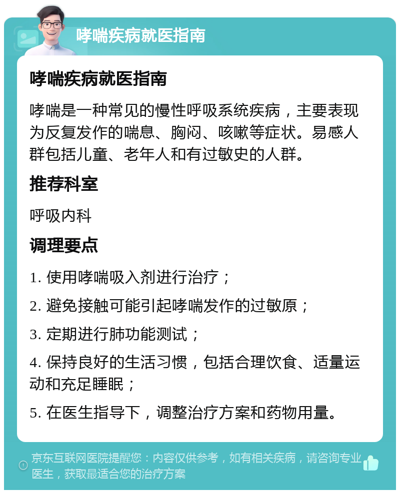 哮喘疾病就医指南 哮喘疾病就医指南 哮喘是一种常见的慢性呼吸系统疾病，主要表现为反复发作的喘息、胸闷、咳嗽等症状。易感人群包括儿童、老年人和有过敏史的人群。 推荐科室 呼吸内科 调理要点 1. 使用哮喘吸入剂进行治疗； 2. 避免接触可能引起哮喘发作的过敏原； 3. 定期进行肺功能测试； 4. 保持良好的生活习惯，包括合理饮食、适量运动和充足睡眠； 5. 在医生指导下，调整治疗方案和药物用量。