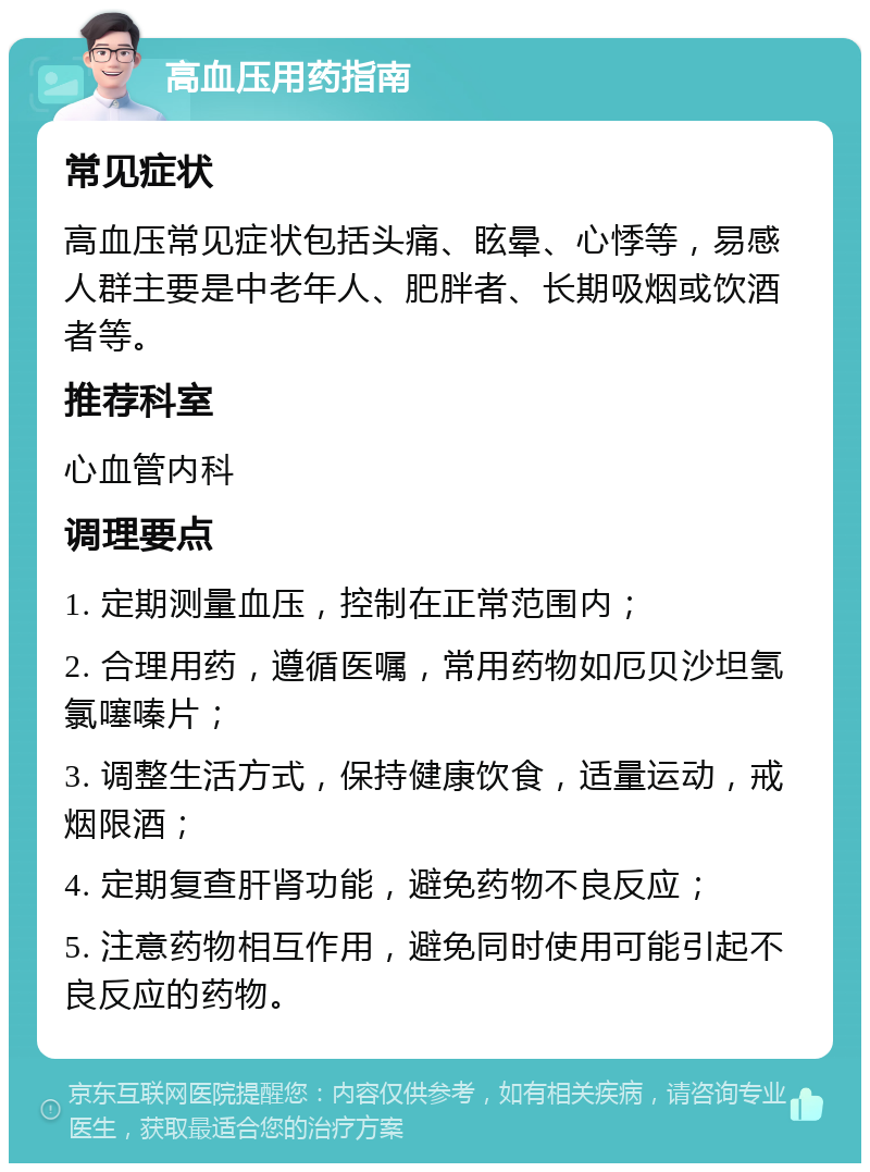 高血压用药指南 常见症状 高血压常见症状包括头痛、眩晕、心悸等，易感人群主要是中老年人、肥胖者、长期吸烟或饮酒者等。 推荐科室 心血管内科 调理要点 1. 定期测量血压，控制在正常范围内； 2. 合理用药，遵循医嘱，常用药物如厄贝沙坦氢氯噻嗪片； 3. 调整生活方式，保持健康饮食，适量运动，戒烟限酒； 4. 定期复查肝肾功能，避免药物不良反应； 5. 注意药物相互作用，避免同时使用可能引起不良反应的药物。