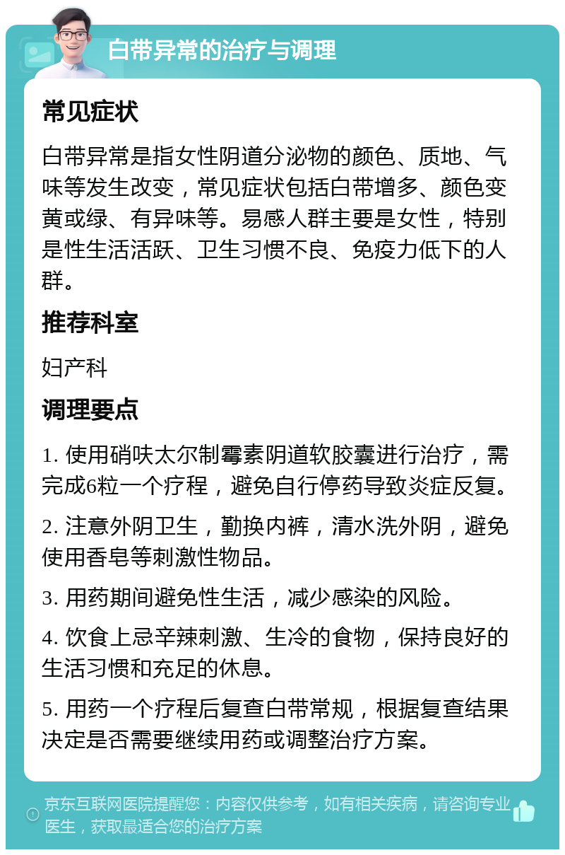 白带异常的治疗与调理 常见症状 白带异常是指女性阴道分泌物的颜色、质地、气味等发生改变，常见症状包括白带增多、颜色变黄或绿、有异味等。易感人群主要是女性，特别是性生活活跃、卫生习惯不良、免疫力低下的人群。 推荐科室 妇产科 调理要点 1. 使用硝呋太尔制霉素阴道软胶囊进行治疗，需完成6粒一个疗程，避免自行停药导致炎症反复。 2. 注意外阴卫生，勤换内裤，清水洗外阴，避免使用香皂等刺激性物品。 3. 用药期间避免性生活，减少感染的风险。 4. 饮食上忌辛辣刺激、生冷的食物，保持良好的生活习惯和充足的休息。 5. 用药一个疗程后复查白带常规，根据复查结果决定是否需要继续用药或调整治疗方案。