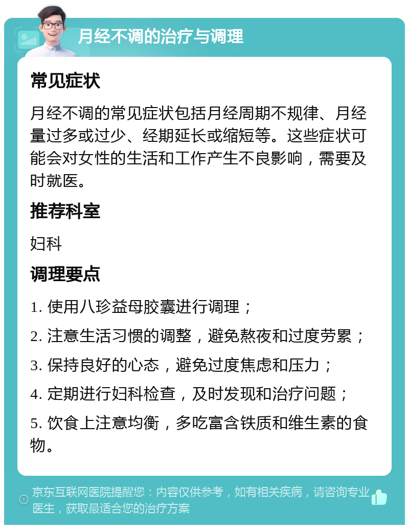 月经不调的治疗与调理 常见症状 月经不调的常见症状包括月经周期不规律、月经量过多或过少、经期延长或缩短等。这些症状可能会对女性的生活和工作产生不良影响，需要及时就医。 推荐科室 妇科 调理要点 1. 使用八珍益母胶囊进行调理； 2. 注意生活习惯的调整，避免熬夜和过度劳累； 3. 保持良好的心态，避免过度焦虑和压力； 4. 定期进行妇科检查，及时发现和治疗问题； 5. 饮食上注意均衡，多吃富含铁质和维生素的食物。