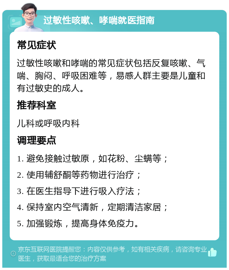 过敏性咳嗽、哮喘就医指南 常见症状 过敏性咳嗽和哮喘的常见症状包括反复咳嗽、气喘、胸闷、呼吸困难等，易感人群主要是儿童和有过敏史的成人。 推荐科室 儿科或呼吸内科 调理要点 1. 避免接触过敏原，如花粉、尘螨等； 2. 使用辅舒酮等药物进行治疗； 3. 在医生指导下进行吸入疗法； 4. 保持室内空气清新，定期清洁家居； 5. 加强锻炼，提高身体免疫力。