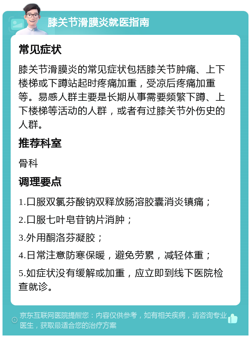 膝关节滑膜炎就医指南 常见症状 膝关节滑膜炎的常见症状包括膝关节肿痛、上下楼梯或下蹲站起时疼痛加重，受凉后疼痛加重等。易感人群主要是长期从事需要频繁下蹲、上下楼梯等活动的人群，或者有过膝关节外伤史的人群。 推荐科室 骨科 调理要点 1.口服双氯芬酸钠双释放肠溶胶囊消炎镇痛； 2.口服七叶皂苷钠片消肿； 3.外用酮洛芬凝胶； 4.日常注意防寒保暖，避免劳累，减轻体重； 5.如症状没有缓解或加重，应立即到线下医院检查就诊。