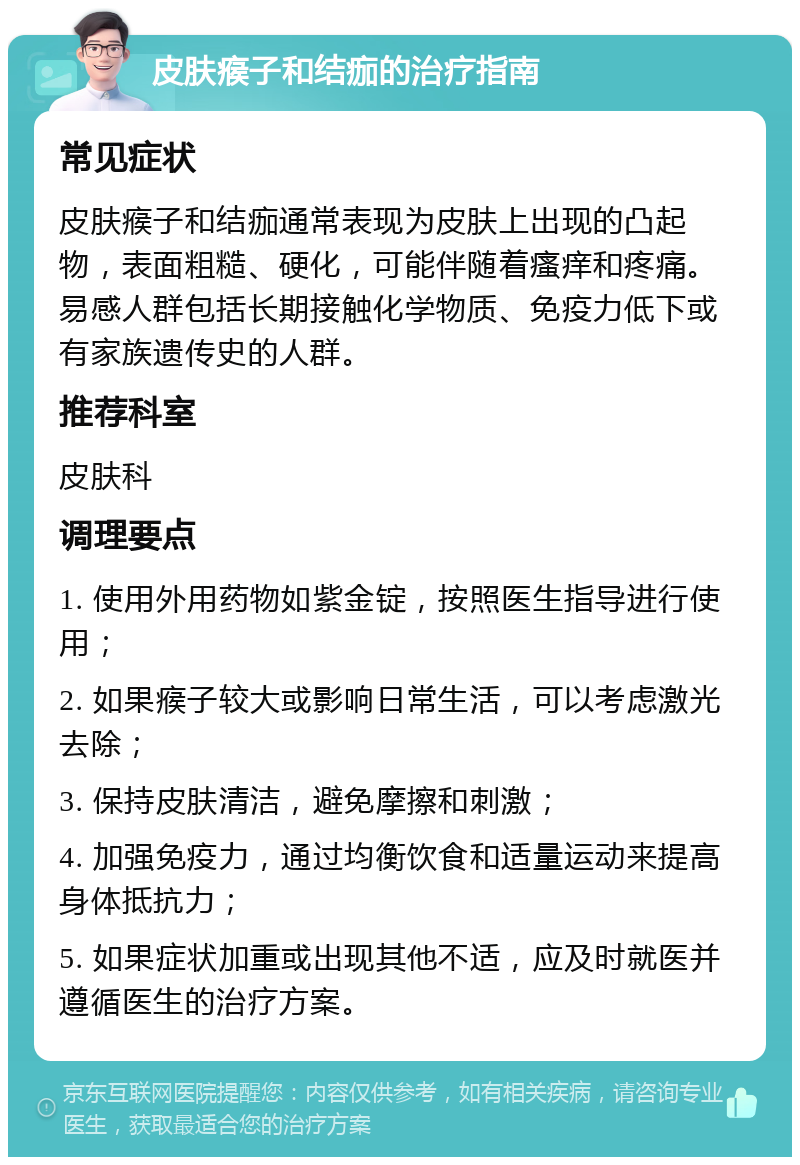 皮肤瘊子和结痂的治疗指南 常见症状 皮肤瘊子和结痂通常表现为皮肤上出现的凸起物，表面粗糙、硬化，可能伴随着瘙痒和疼痛。易感人群包括长期接触化学物质、免疫力低下或有家族遗传史的人群。 推荐科室 皮肤科 调理要点 1. 使用外用药物如紫金锭，按照医生指导进行使用； 2. 如果瘊子较大或影响日常生活，可以考虑激光去除； 3. 保持皮肤清洁，避免摩擦和刺激； 4. 加强免疫力，通过均衡饮食和适量运动来提高身体抵抗力； 5. 如果症状加重或出现其他不适，应及时就医并遵循医生的治疗方案。