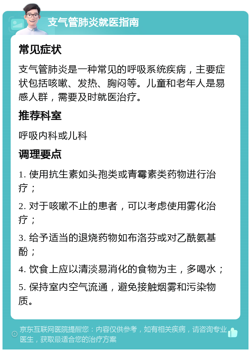 支气管肺炎就医指南 常见症状 支气管肺炎是一种常见的呼吸系统疾病，主要症状包括咳嗽、发热、胸闷等。儿童和老年人是易感人群，需要及时就医治疗。 推荐科室 呼吸内科或儿科 调理要点 1. 使用抗生素如头孢类或青霉素类药物进行治疗； 2. 对于咳嗽不止的患者，可以考虑使用雾化治疗； 3. 给予适当的退烧药物如布洛芬或对乙酰氨基酚； 4. 饮食上应以清淡易消化的食物为主，多喝水； 5. 保持室内空气流通，避免接触烟雾和污染物质。