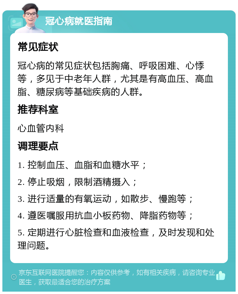 冠心病就医指南 常见症状 冠心病的常见症状包括胸痛、呼吸困难、心悸等，多见于中老年人群，尤其是有高血压、高血脂、糖尿病等基础疾病的人群。 推荐科室 心血管内科 调理要点 1. 控制血压、血脂和血糖水平； 2. 停止吸烟，限制酒精摄入； 3. 进行适量的有氧运动，如散步、慢跑等； 4. 遵医嘱服用抗血小板药物、降脂药物等； 5. 定期进行心脏检查和血液检查，及时发现和处理问题。