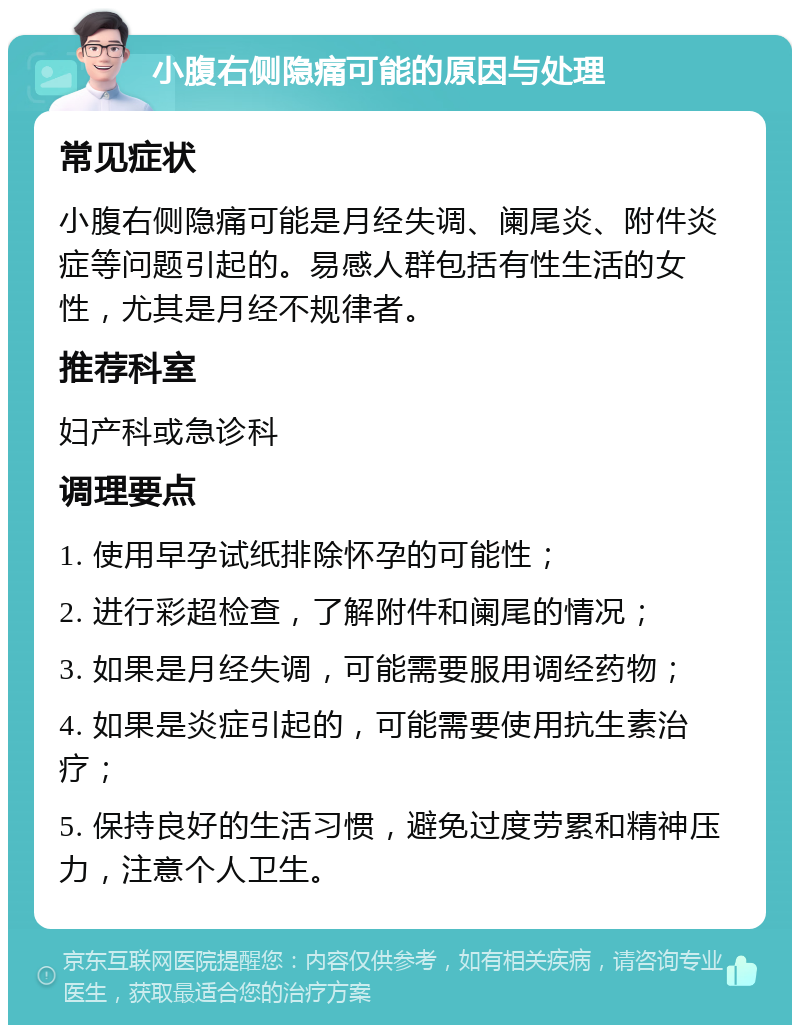 小腹右侧隐痛可能的原因与处理 常见症状 小腹右侧隐痛可能是月经失调、阑尾炎、附件炎症等问题引起的。易感人群包括有性生活的女性，尤其是月经不规律者。 推荐科室 妇产科或急诊科 调理要点 1. 使用早孕试纸排除怀孕的可能性； 2. 进行彩超检查，了解附件和阑尾的情况； 3. 如果是月经失调，可能需要服用调经药物； 4. 如果是炎症引起的，可能需要使用抗生素治疗； 5. 保持良好的生活习惯，避免过度劳累和精神压力，注意个人卫生。