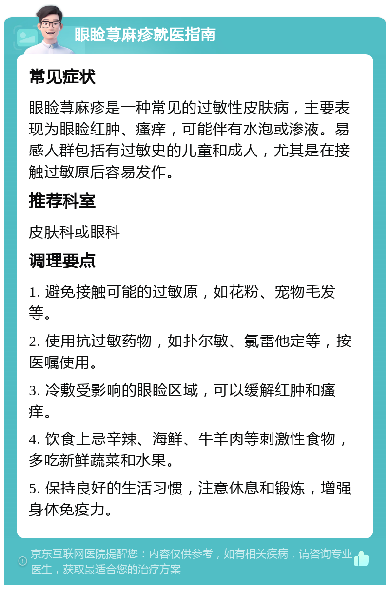 眼睑荨麻疹就医指南 常见症状 眼睑荨麻疹是一种常见的过敏性皮肤病，主要表现为眼睑红肿、瘙痒，可能伴有水泡或渗液。易感人群包括有过敏史的儿童和成人，尤其是在接触过敏原后容易发作。 推荐科室 皮肤科或眼科 调理要点 1. 避免接触可能的过敏原，如花粉、宠物毛发等。 2. 使用抗过敏药物，如扑尔敏、氯雷他定等，按医嘱使用。 3. 冷敷受影响的眼睑区域，可以缓解红肿和瘙痒。 4. 饮食上忌辛辣、海鲜、牛羊肉等刺激性食物，多吃新鲜蔬菜和水果。 5. 保持良好的生活习惯，注意休息和锻炼，增强身体免疫力。