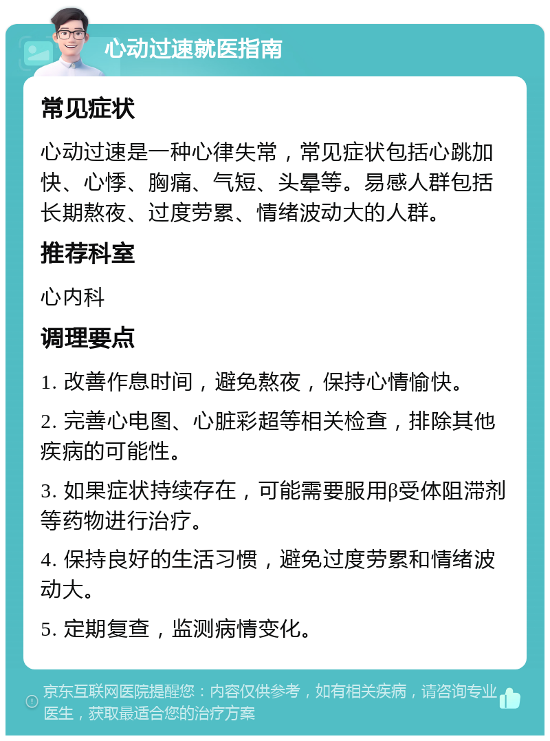 心动过速就医指南 常见症状 心动过速是一种心律失常，常见症状包括心跳加快、心悸、胸痛、气短、头晕等。易感人群包括长期熬夜、过度劳累、情绪波动大的人群。 推荐科室 心内科 调理要点 1. 改善作息时间，避免熬夜，保持心情愉快。 2. 完善心电图、心脏彩超等相关检查，排除其他疾病的可能性。 3. 如果症状持续存在，可能需要服用β受体阻滞剂等药物进行治疗。 4. 保持良好的生活习惯，避免过度劳累和情绪波动大。 5. 定期复查，监测病情变化。