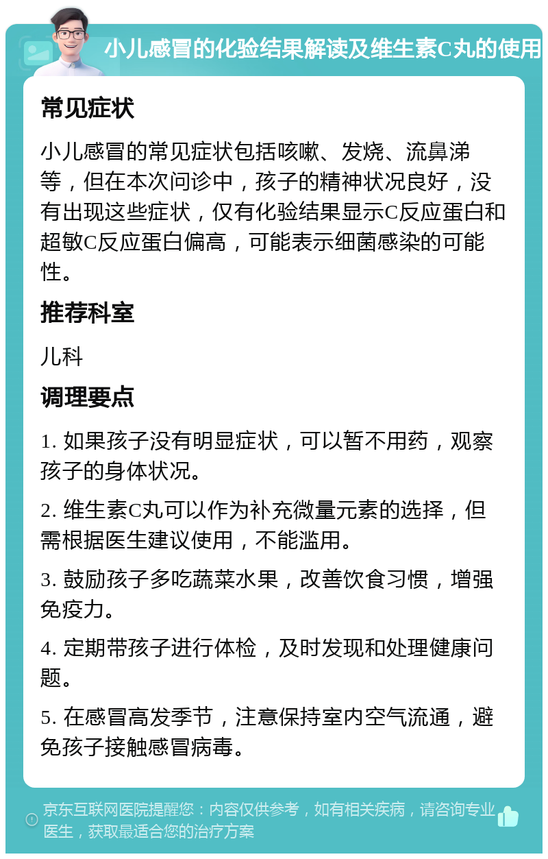 小儿感冒的化验结果解读及维生素C丸的使用 常见症状 小儿感冒的常见症状包括咳嗽、发烧、流鼻涕等，但在本次问诊中，孩子的精神状况良好，没有出现这些症状，仅有化验结果显示C反应蛋白和超敏C反应蛋白偏高，可能表示细菌感染的可能性。 推荐科室 儿科 调理要点 1. 如果孩子没有明显症状，可以暂不用药，观察孩子的身体状况。 2. 维生素C丸可以作为补充微量元素的选择，但需根据医生建议使用，不能滥用。 3. 鼓励孩子多吃蔬菜水果，改善饮食习惯，增强免疫力。 4. 定期带孩子进行体检，及时发现和处理健康问题。 5. 在感冒高发季节，注意保持室内空气流通，避免孩子接触感冒病毒。