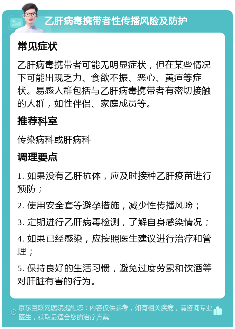 乙肝病毒携带者性传播风险及防护 常见症状 乙肝病毒携带者可能无明显症状，但在某些情况下可能出现乏力、食欲不振、恶心、黄疸等症状。易感人群包括与乙肝病毒携带者有密切接触的人群，如性伴侣、家庭成员等。 推荐科室 传染病科或肝病科 调理要点 1. 如果没有乙肝抗体，应及时接种乙肝疫苗进行预防； 2. 使用安全套等避孕措施，减少性传播风险； 3. 定期进行乙肝病毒检测，了解自身感染情况； 4. 如果已经感染，应按照医生建议进行治疗和管理； 5. 保持良好的生活习惯，避免过度劳累和饮酒等对肝脏有害的行为。