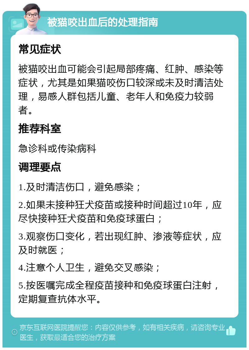 被猫咬出血后的处理指南 常见症状 被猫咬出血可能会引起局部疼痛、红肿、感染等症状，尤其是如果猫咬伤口较深或未及时清洁处理，易感人群包括儿童、老年人和免疫力较弱者。 推荐科室 急诊科或传染病科 调理要点 1.及时清洁伤口，避免感染； 2.如果未接种狂犬疫苗或接种时间超过10年，应尽快接种狂犬疫苗和免疫球蛋白； 3.观察伤口变化，若出现红肿、渗液等症状，应及时就医； 4.注意个人卫生，避免交叉感染； 5.按医嘱完成全程疫苗接种和免疫球蛋白注射，定期复查抗体水平。