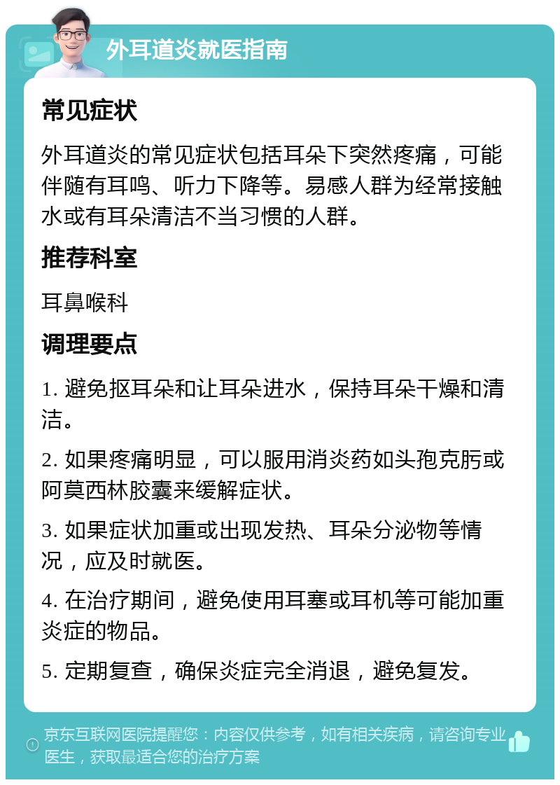 外耳道炎就医指南 常见症状 外耳道炎的常见症状包括耳朵下突然疼痛，可能伴随有耳鸣、听力下降等。易感人群为经常接触水或有耳朵清洁不当习惯的人群。 推荐科室 耳鼻喉科 调理要点 1. 避免抠耳朵和让耳朵进水，保持耳朵干燥和清洁。 2. 如果疼痛明显，可以服用消炎药如头孢克肟或阿莫西林胶囊来缓解症状。 3. 如果症状加重或出现发热、耳朵分泌物等情况，应及时就医。 4. 在治疗期间，避免使用耳塞或耳机等可能加重炎症的物品。 5. 定期复查，确保炎症完全消退，避免复发。