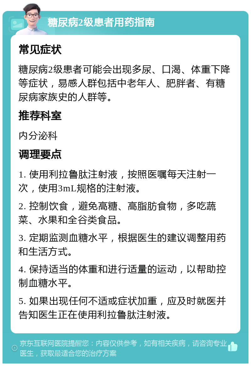 糖尿病2级患者用药指南 常见症状 糖尿病2级患者可能会出现多尿、口渴、体重下降等症状，易感人群包括中老年人、肥胖者、有糖尿病家族史的人群等。 推荐科室 内分泌科 调理要点 1. 使用利拉鲁肽注射液，按照医嘱每天注射一次，使用3mL规格的注射液。 2. 控制饮食，避免高糖、高脂肪食物，多吃蔬菜、水果和全谷类食品。 3. 定期监测血糖水平，根据医生的建议调整用药和生活方式。 4. 保持适当的体重和进行适量的运动，以帮助控制血糖水平。 5. 如果出现任何不适或症状加重，应及时就医并告知医生正在使用利拉鲁肽注射液。