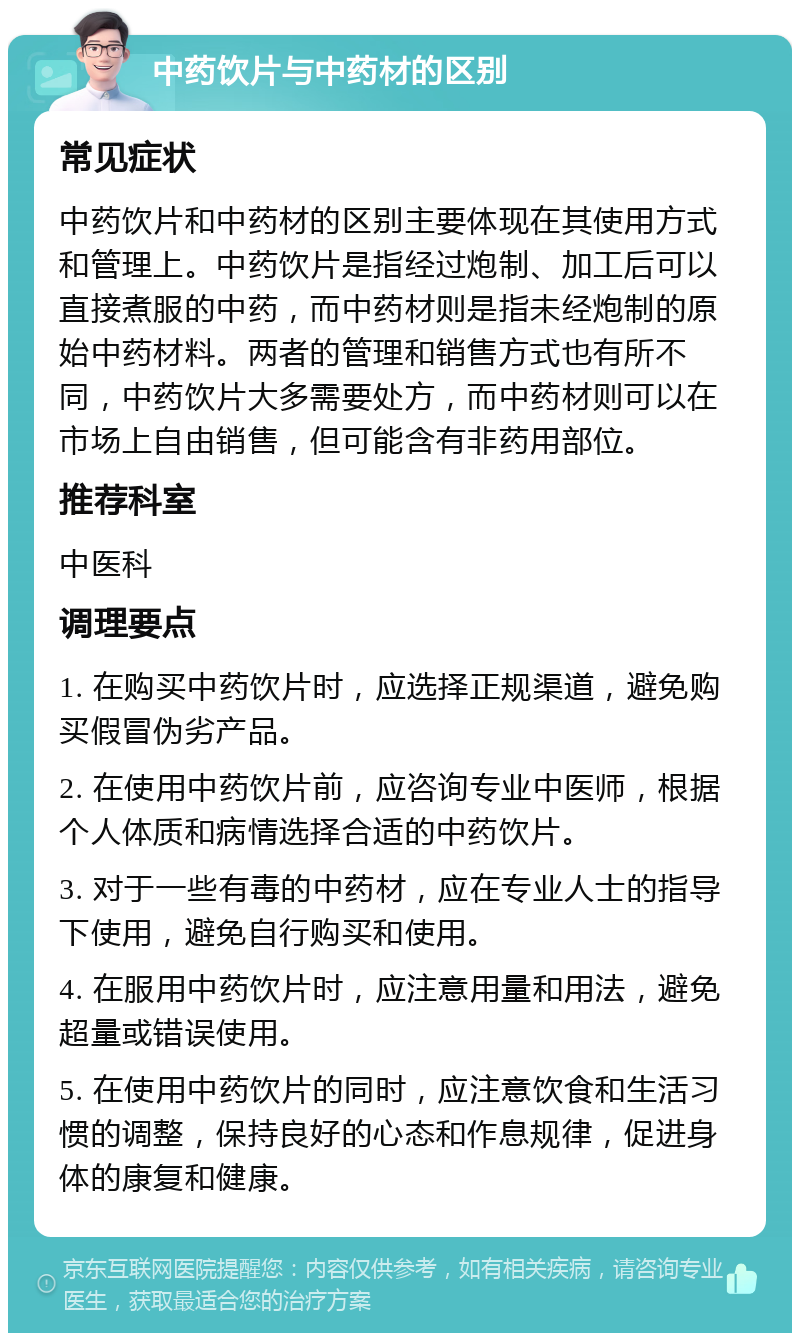 中药饮片与中药材的区别 常见症状 中药饮片和中药材的区别主要体现在其使用方式和管理上。中药饮片是指经过炮制、加工后可以直接煮服的中药，而中药材则是指未经炮制的原始中药材料。两者的管理和销售方式也有所不同，中药饮片大多需要处方，而中药材则可以在市场上自由销售，但可能含有非药用部位。 推荐科室 中医科 调理要点 1. 在购买中药饮片时，应选择正规渠道，避免购买假冒伪劣产品。 2. 在使用中药饮片前，应咨询专业中医师，根据个人体质和病情选择合适的中药饮片。 3. 对于一些有毒的中药材，应在专业人士的指导下使用，避免自行购买和使用。 4. 在服用中药饮片时，应注意用量和用法，避免超量或错误使用。 5. 在使用中药饮片的同时，应注意饮食和生活习惯的调整，保持良好的心态和作息规律，促进身体的康复和健康。