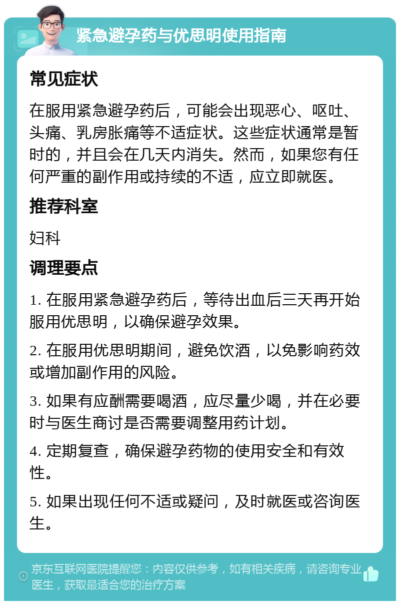 紧急避孕药与优思明使用指南 常见症状 在服用紧急避孕药后，可能会出现恶心、呕吐、头痛、乳房胀痛等不适症状。这些症状通常是暂时的，并且会在几天内消失。然而，如果您有任何严重的副作用或持续的不适，应立即就医。 推荐科室 妇科 调理要点 1. 在服用紧急避孕药后，等待出血后三天再开始服用优思明，以确保避孕效果。 2. 在服用优思明期间，避免饮酒，以免影响药效或增加副作用的风险。 3. 如果有应酬需要喝酒，应尽量少喝，并在必要时与医生商讨是否需要调整用药计划。 4. 定期复查，确保避孕药物的使用安全和有效性。 5. 如果出现任何不适或疑问，及时就医或咨询医生。