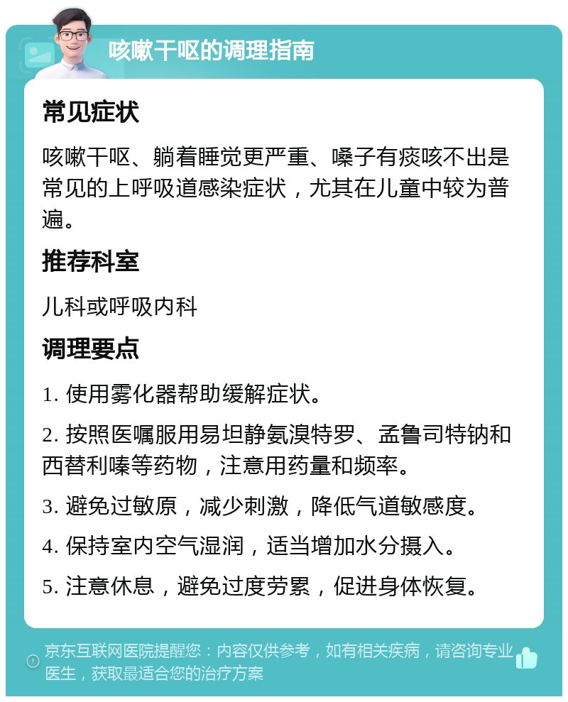 咳嗽干呕的调理指南 常见症状 咳嗽干呕、躺着睡觉更严重、嗓子有痰咳不出是常见的上呼吸道感染症状，尤其在儿童中较为普遍。 推荐科室 儿科或呼吸内科 调理要点 1. 使用雾化器帮助缓解症状。 2. 按照医嘱服用易坦静氨溴特罗、孟鲁司特钠和西替利嗪等药物，注意用药量和频率。 3. 避免过敏原，减少刺激，降低气道敏感度。 4. 保持室内空气湿润，适当增加水分摄入。 5. 注意休息，避免过度劳累，促进身体恢复。