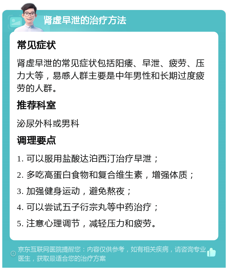 肾虚早泄的治疗方法 常见症状 肾虚早泄的常见症状包括阳痿、早泄、疲劳、压力大等，易感人群主要是中年男性和长期过度疲劳的人群。 推荐科室 泌尿外科或男科 调理要点 1. 可以服用盐酸达泊西汀治疗早泄； 2. 多吃高蛋白食物和复合维生素，增强体质； 3. 加强健身运动，避免熬夜； 4. 可以尝试五子衍宗丸等中药治疗； 5. 注意心理调节，减轻压力和疲劳。