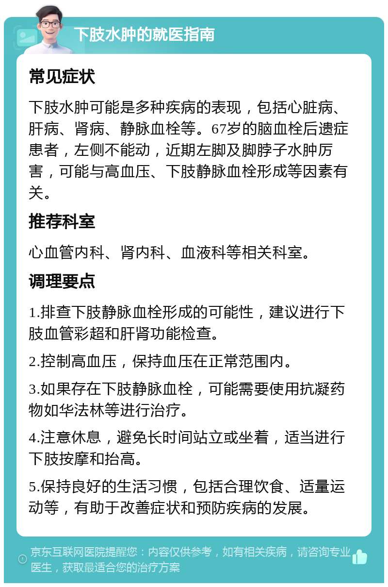 下肢水肿的就医指南 常见症状 下肢水肿可能是多种疾病的表现，包括心脏病、肝病、肾病、静脉血栓等。67岁的脑血栓后遗症患者，左侧不能动，近期左脚及脚脖子水肿厉害，可能与高血压、下肢静脉血栓形成等因素有关。 推荐科室 心血管内科、肾内科、血液科等相关科室。 调理要点 1.排查下肢静脉血栓形成的可能性，建议进行下肢血管彩超和肝肾功能检查。 2.控制高血压，保持血压在正常范围内。 3.如果存在下肢静脉血栓，可能需要使用抗凝药物如华法林等进行治疗。 4.注意休息，避免长时间站立或坐着，适当进行下肢按摩和抬高。 5.保持良好的生活习惯，包括合理饮食、适量运动等，有助于改善症状和预防疾病的发展。