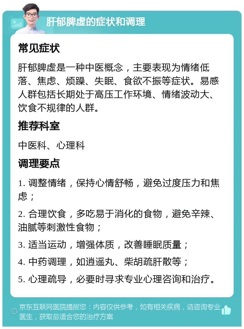 肝郁脾虚的症状和调理 常见症状 肝郁脾虚是一种中医概念，主要表现为情绪低落、焦虑、烦躁、失眠、食欲不振等症状。易感人群包括长期处于高压工作环境、情绪波动大、饮食不规律的人群。 推荐科室 中医科、心理科 调理要点 1. 调整情绪，保持心情舒畅，避免过度压力和焦虑； 2. 合理饮食，多吃易于消化的食物，避免辛辣、油腻等刺激性食物； 3. 适当运动，增强体质，改善睡眠质量； 4. 中药调理，如逍遥丸、柴胡疏肝散等； 5. 心理疏导，必要时寻求专业心理咨询和治疗。