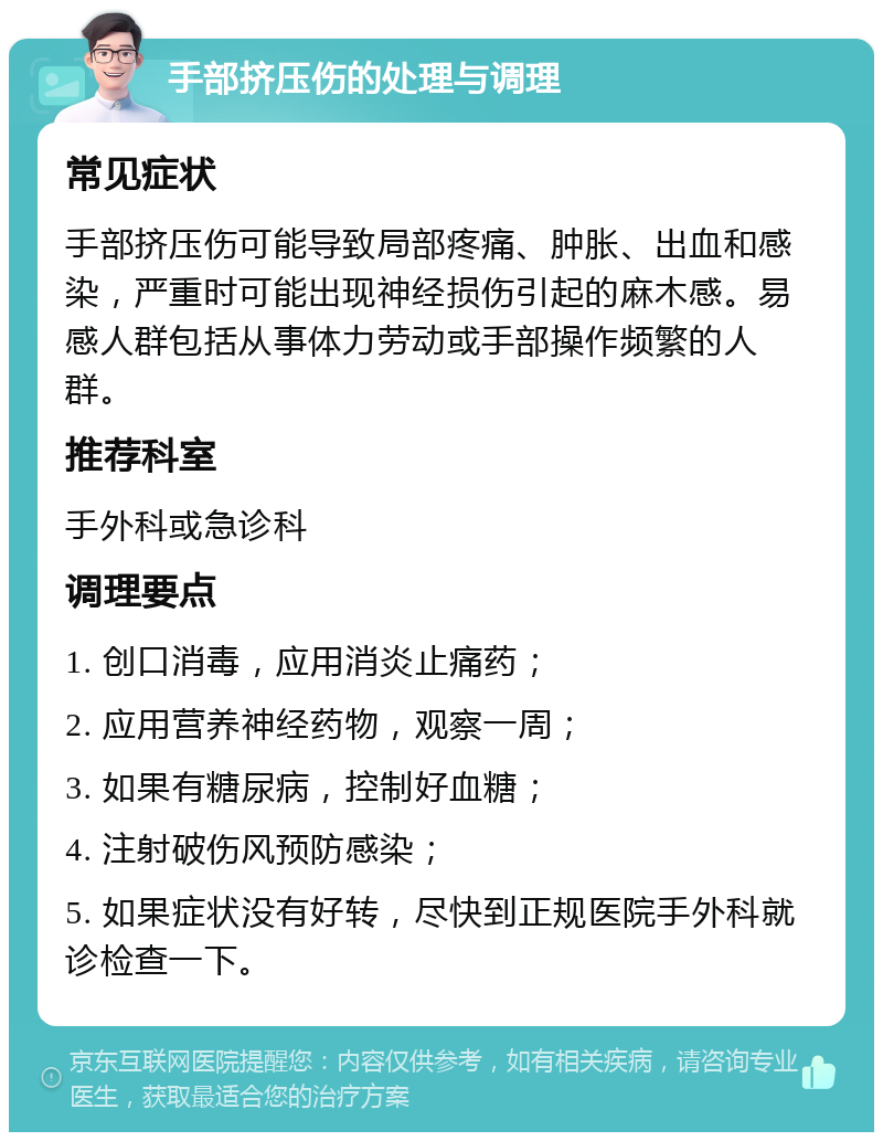 手部挤压伤的处理与调理 常见症状 手部挤压伤可能导致局部疼痛、肿胀、出血和感染，严重时可能出现神经损伤引起的麻木感。易感人群包括从事体力劳动或手部操作频繁的人群。 推荐科室 手外科或急诊科 调理要点 1. 创口消毒，应用消炎止痛药； 2. 应用营养神经药物，观察一周； 3. 如果有糖尿病，控制好血糖； 4. 注射破伤风预防感染； 5. 如果症状没有好转，尽快到正规医院手外科就诊检查一下。