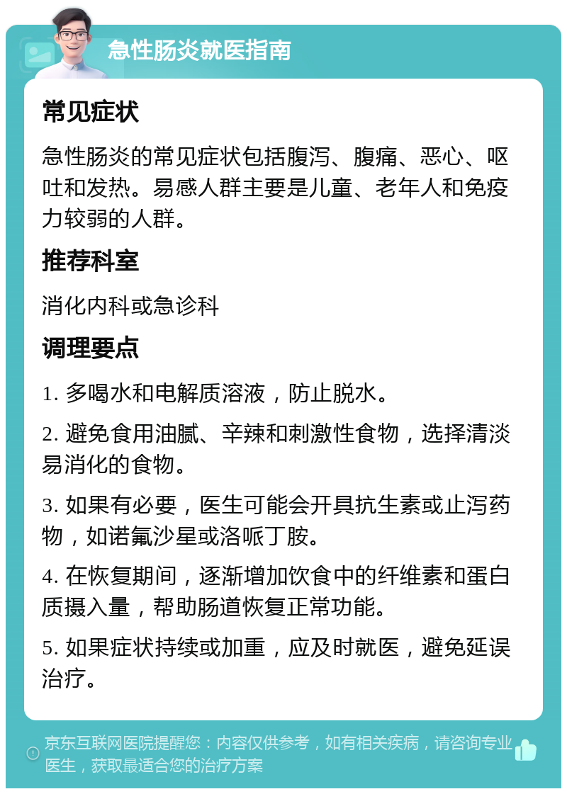 急性肠炎就医指南 常见症状 急性肠炎的常见症状包括腹泻、腹痛、恶心、呕吐和发热。易感人群主要是儿童、老年人和免疫力较弱的人群。 推荐科室 消化内科或急诊科 调理要点 1. 多喝水和电解质溶液，防止脱水。 2. 避免食用油腻、辛辣和刺激性食物，选择清淡易消化的食物。 3. 如果有必要，医生可能会开具抗生素或止泻药物，如诺氟沙星或洛哌丁胺。 4. 在恢复期间，逐渐增加饮食中的纤维素和蛋白质摄入量，帮助肠道恢复正常功能。 5. 如果症状持续或加重，应及时就医，避免延误治疗。