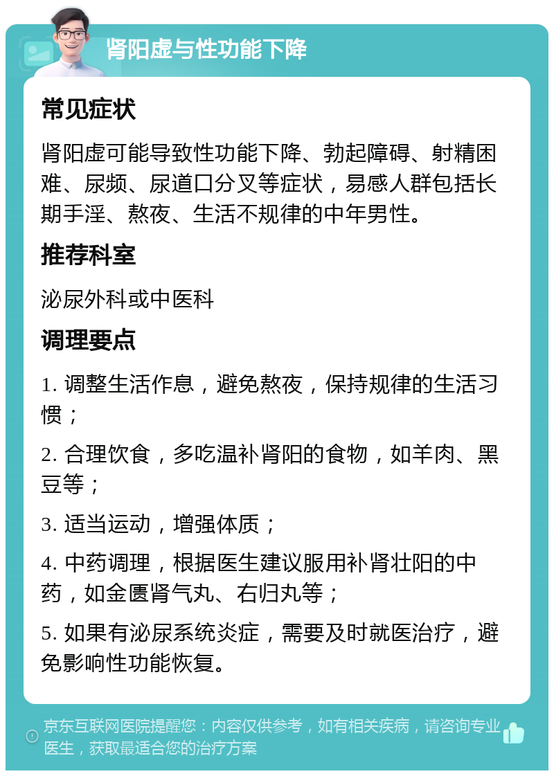 肾阳虚与性功能下降 常见症状 肾阳虚可能导致性功能下降、勃起障碍、射精困难、尿频、尿道口分叉等症状，易感人群包括长期手淫、熬夜、生活不规律的中年男性。 推荐科室 泌尿外科或中医科 调理要点 1. 调整生活作息，避免熬夜，保持规律的生活习惯； 2. 合理饮食，多吃温补肾阳的食物，如羊肉、黑豆等； 3. 适当运动，增强体质； 4. 中药调理，根据医生建议服用补肾壮阳的中药，如金匮肾气丸、右归丸等； 5. 如果有泌尿系统炎症，需要及时就医治疗，避免影响性功能恢复。