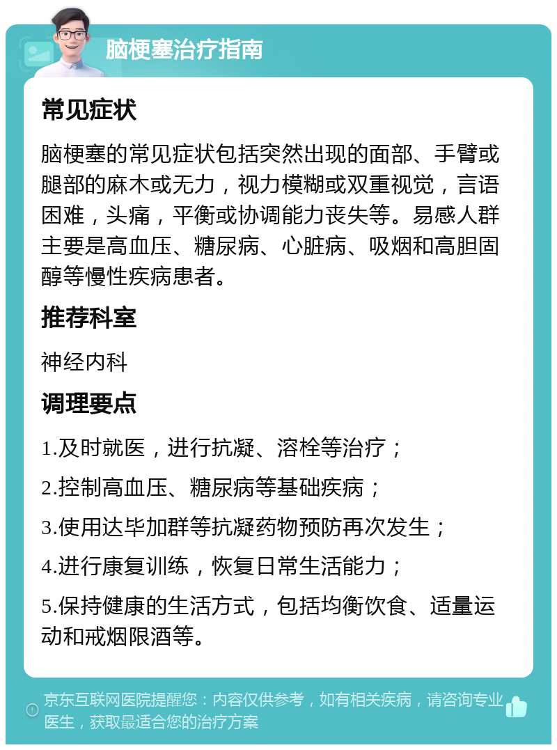 脑梗塞治疗指南 常见症状 脑梗塞的常见症状包括突然出现的面部、手臂或腿部的麻木或无力，视力模糊或双重视觉，言语困难，头痛，平衡或协调能力丧失等。易感人群主要是高血压、糖尿病、心脏病、吸烟和高胆固醇等慢性疾病患者。 推荐科室 神经内科 调理要点 1.及时就医，进行抗凝、溶栓等治疗； 2.控制高血压、糖尿病等基础疾病； 3.使用达毕加群等抗凝药物预防再次发生； 4.进行康复训练，恢复日常生活能力； 5.保持健康的生活方式，包括均衡饮食、适量运动和戒烟限酒等。