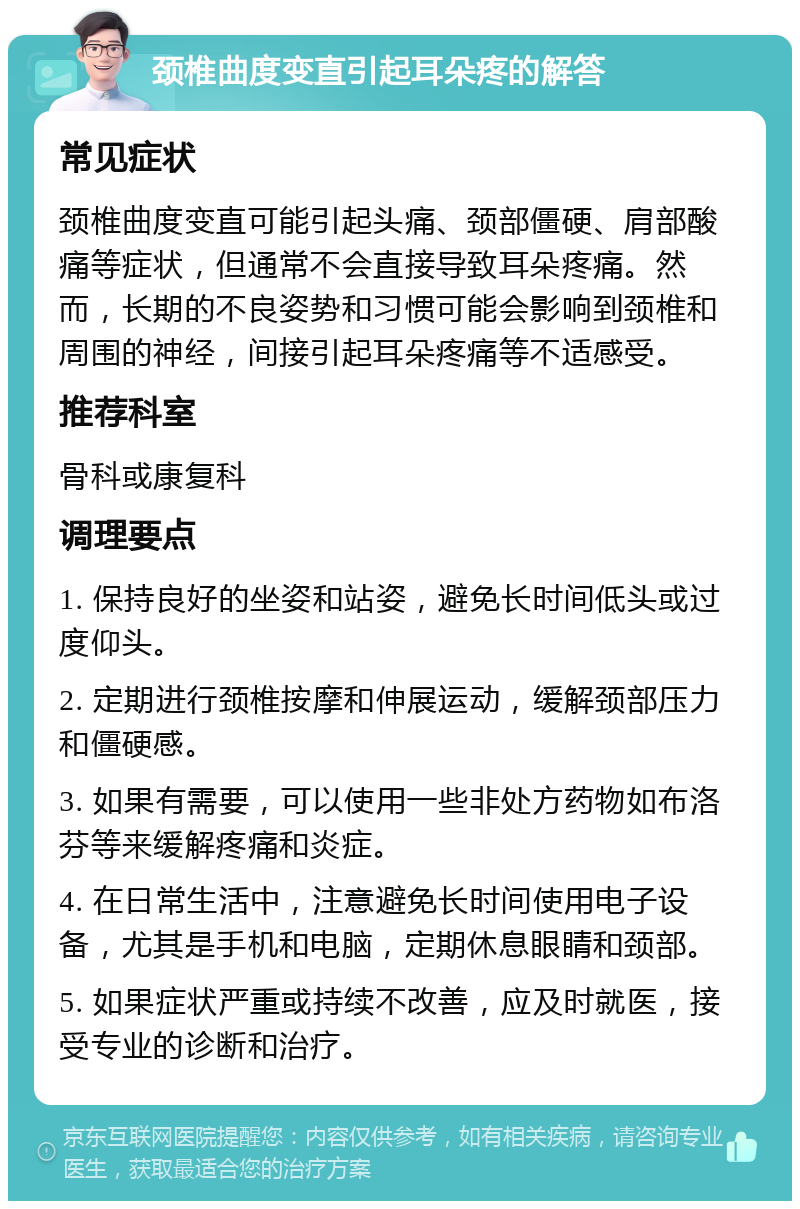 颈椎曲度变直引起耳朵疼的解答 常见症状 颈椎曲度变直可能引起头痛、颈部僵硬、肩部酸痛等症状，但通常不会直接导致耳朵疼痛。然而，长期的不良姿势和习惯可能会影响到颈椎和周围的神经，间接引起耳朵疼痛等不适感受。 推荐科室 骨科或康复科 调理要点 1. 保持良好的坐姿和站姿，避免长时间低头或过度仰头。 2. 定期进行颈椎按摩和伸展运动，缓解颈部压力和僵硬感。 3. 如果有需要，可以使用一些非处方药物如布洛芬等来缓解疼痛和炎症。 4. 在日常生活中，注意避免长时间使用电子设备，尤其是手机和电脑，定期休息眼睛和颈部。 5. 如果症状严重或持续不改善，应及时就医，接受专业的诊断和治疗。