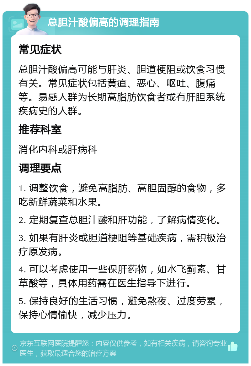 总胆汁酸偏高的调理指南 常见症状 总胆汁酸偏高可能与肝炎、胆道梗阻或饮食习惯有关。常见症状包括黄疸、恶心、呕吐、腹痛等。易感人群为长期高脂肪饮食者或有肝胆系统疾病史的人群。 推荐科室 消化内科或肝病科 调理要点 1. 调整饮食，避免高脂肪、高胆固醇的食物，多吃新鲜蔬菜和水果。 2. 定期复查总胆汁酸和肝功能，了解病情变化。 3. 如果有肝炎或胆道梗阻等基础疾病，需积极治疗原发病。 4. 可以考虑使用一些保肝药物，如水飞蓟素、甘草酸等，具体用药需在医生指导下进行。 5. 保持良好的生活习惯，避免熬夜、过度劳累，保持心情愉快，减少压力。