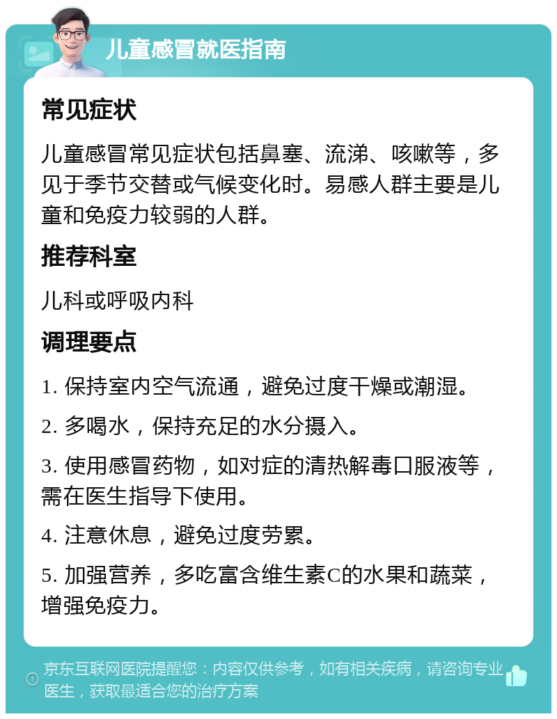 儿童感冒就医指南 常见症状 儿童感冒常见症状包括鼻塞、流涕、咳嗽等，多见于季节交替或气候变化时。易感人群主要是儿童和免疫力较弱的人群。 推荐科室 儿科或呼吸内科 调理要点 1. 保持室内空气流通，避免过度干燥或潮湿。 2. 多喝水，保持充足的水分摄入。 3. 使用感冒药物，如对症的清热解毒口服液等，需在医生指导下使用。 4. 注意休息，避免过度劳累。 5. 加强营养，多吃富含维生素C的水果和蔬菜，增强免疫力。