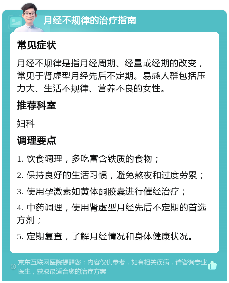 月经不规律的治疗指南 常见症状 月经不规律是指月经周期、经量或经期的改变，常见于肾虚型月经先后不定期。易感人群包括压力大、生活不规律、营养不良的女性。 推荐科室 妇科 调理要点 1. 饮食调理，多吃富含铁质的食物； 2. 保持良好的生活习惯，避免熬夜和过度劳累； 3. 使用孕激素如黄体酮胶囊进行催经治疗； 4. 中药调理，使用肾虚型月经先后不定期的首选方剂； 5. 定期复查，了解月经情况和身体健康状况。