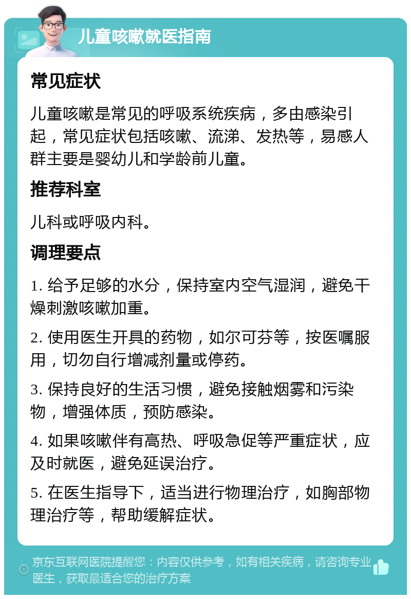 儿童咳嗽就医指南 常见症状 儿童咳嗽是常见的呼吸系统疾病，多由感染引起，常见症状包括咳嗽、流涕、发热等，易感人群主要是婴幼儿和学龄前儿童。 推荐科室 儿科或呼吸内科。 调理要点 1. 给予足够的水分，保持室内空气湿润，避免干燥刺激咳嗽加重。 2. 使用医生开具的药物，如尔可芬等，按医嘱服用，切勿自行增减剂量或停药。 3. 保持良好的生活习惯，避免接触烟雾和污染物，增强体质，预防感染。 4. 如果咳嗽伴有高热、呼吸急促等严重症状，应及时就医，避免延误治疗。 5. 在医生指导下，适当进行物理治疗，如胸部物理治疗等，帮助缓解症状。