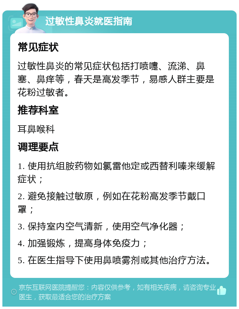 过敏性鼻炎就医指南 常见症状 过敏性鼻炎的常见症状包括打喷嚏、流涕、鼻塞、鼻痒等，春天是高发季节，易感人群主要是花粉过敏者。 推荐科室 耳鼻喉科 调理要点 1. 使用抗组胺药物如氯雷他定或西替利嗪来缓解症状； 2. 避免接触过敏原，例如在花粉高发季节戴口罩； 3. 保持室内空气清新，使用空气净化器； 4. 加强锻炼，提高身体免疫力； 5. 在医生指导下使用鼻喷雾剂或其他治疗方法。