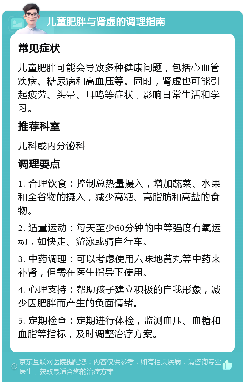 儿童肥胖与肾虚的调理指南 常见症状 儿童肥胖可能会导致多种健康问题，包括心血管疾病、糖尿病和高血压等。同时，肾虚也可能引起疲劳、头晕、耳鸣等症状，影响日常生活和学习。 推荐科室 儿科或内分泌科 调理要点 1. 合理饮食：控制总热量摄入，增加蔬菜、水果和全谷物的摄入，减少高糖、高脂肪和高盐的食物。 2. 适量运动：每天至少60分钟的中等强度有氧运动，如快走、游泳或骑自行车。 3. 中药调理：可以考虑使用六味地黄丸等中药来补肾，但需在医生指导下使用。 4. 心理支持：帮助孩子建立积极的自我形象，减少因肥胖而产生的负面情绪。 5. 定期检查：定期进行体检，监测血压、血糖和血脂等指标，及时调整治疗方案。