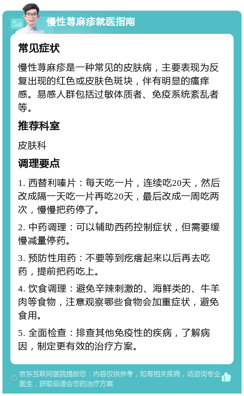 慢性荨麻疹就医指南 常见症状 慢性荨麻疹是一种常见的皮肤病，主要表现为反复出现的红色或皮肤色斑块，伴有明显的瘙痒感。易感人群包括过敏体质者、免疫系统紊乱者等。 推荐科室 皮肤科 调理要点 1. 西替利嗪片：每天吃一片，连续吃20天，然后改成隔一天吃一片再吃20天，最后改成一周吃两次，慢慢把药停了。 2. 中药调理：可以辅助西药控制症状，但需要缓慢减量停药。 3. 预防性用药：不要等到疙瘩起来以后再去吃药，提前把药吃上。 4. 饮食调理：避免辛辣刺激的、海鲜类的、牛羊肉等食物，注意观察哪些食物会加重症状，避免食用。 5. 全面检查：排查其他免疫性的疾病，了解病因，制定更有效的治疗方案。