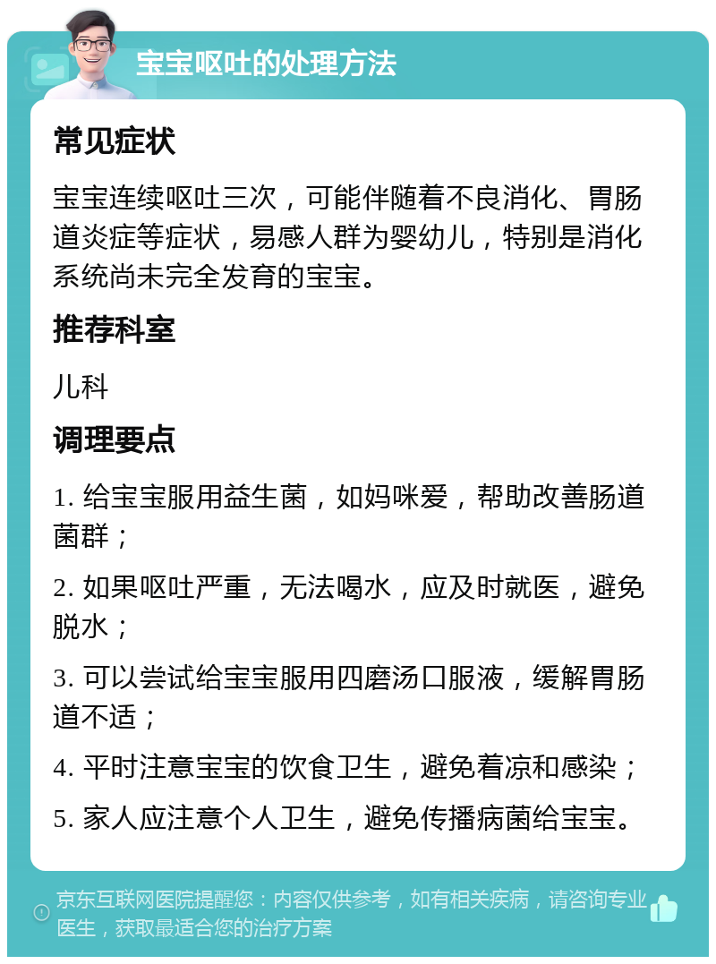 宝宝呕吐的处理方法 常见症状 宝宝连续呕吐三次，可能伴随着不良消化、胃肠道炎症等症状，易感人群为婴幼儿，特别是消化系统尚未完全发育的宝宝。 推荐科室 儿科 调理要点 1. 给宝宝服用益生菌，如妈咪爱，帮助改善肠道菌群； 2. 如果呕吐严重，无法喝水，应及时就医，避免脱水； 3. 可以尝试给宝宝服用四磨汤口服液，缓解胃肠道不适； 4. 平时注意宝宝的饮食卫生，避免着凉和感染； 5. 家人应注意个人卫生，避免传播病菌给宝宝。