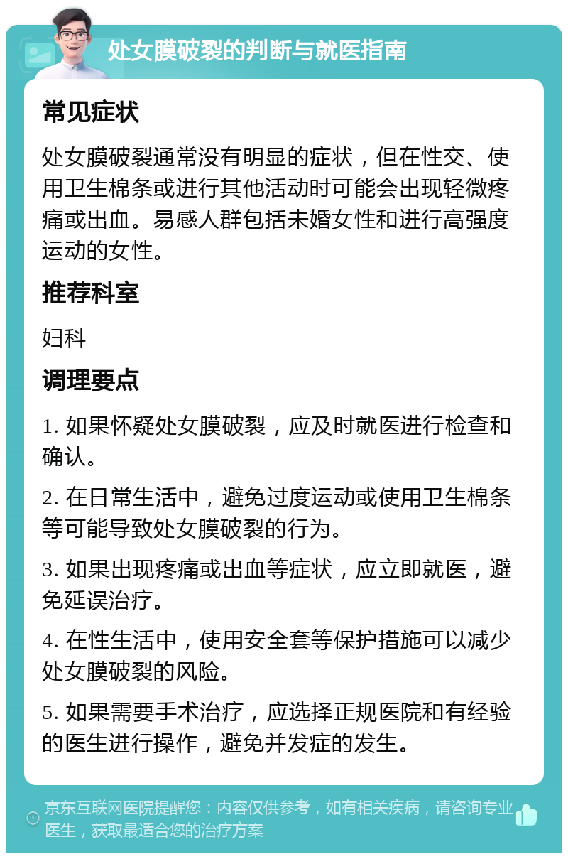 处女膜破裂的判断与就医指南 常见症状 处女膜破裂通常没有明显的症状，但在性交、使用卫生棉条或进行其他活动时可能会出现轻微疼痛或出血。易感人群包括未婚女性和进行高强度运动的女性。 推荐科室 妇科 调理要点 1. 如果怀疑处女膜破裂，应及时就医进行检查和确认。 2. 在日常生活中，避免过度运动或使用卫生棉条等可能导致处女膜破裂的行为。 3. 如果出现疼痛或出血等症状，应立即就医，避免延误治疗。 4. 在性生活中，使用安全套等保护措施可以减少处女膜破裂的风险。 5. 如果需要手术治疗，应选择正规医院和有经验的医生进行操作，避免并发症的发生。